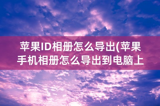 苹果ID相册怎么导出(苹果手机相册怎么导出到电脑上)