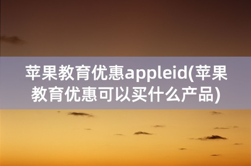 苹果教育优惠appleid(苹果教育优惠可以买什么产品)