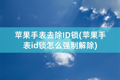 苹果手表去除ID锁(苹果手表id锁怎么强制解除)