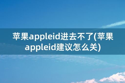 苹果appleid进去不了(苹果appleid建议怎么关)