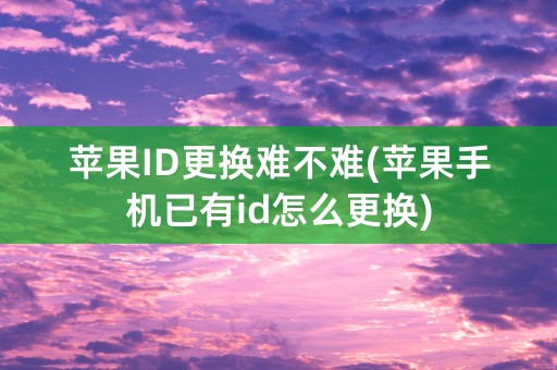 苹果ID更换难不难(苹果手机已有id怎么更换)