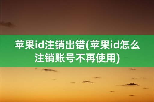 苹果id注销出错(苹果id怎么注销账号不再使用)