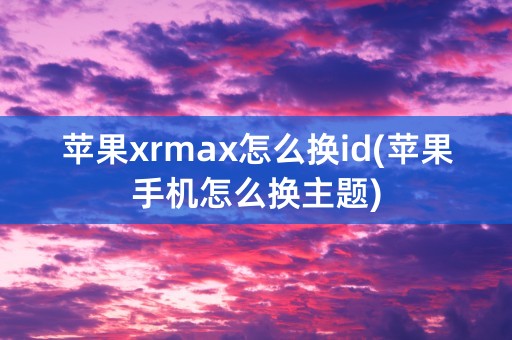 苹果xrmax怎么换id(苹果手机怎么换主题)