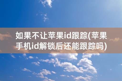 如果不让苹果id跟踪(苹果手机id解锁后还能跟踪吗)