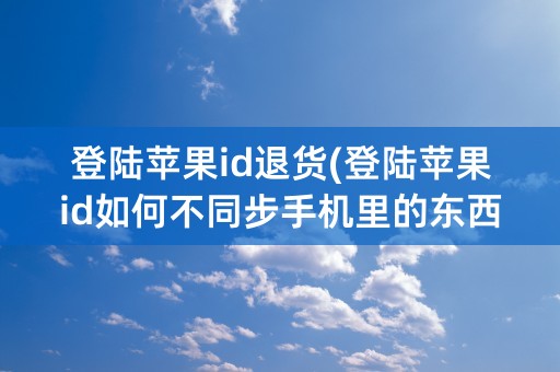 登陆苹果id退货(登陆苹果id如何不同步手机里的东西)