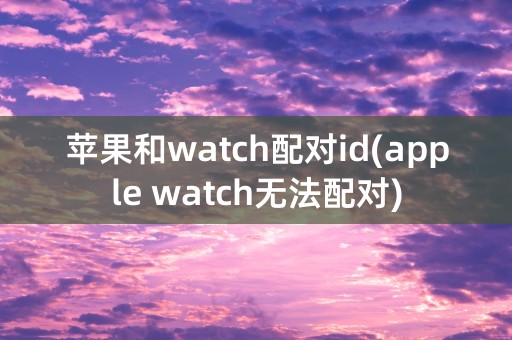 苹果和watch配对id(apple watch无法配对)