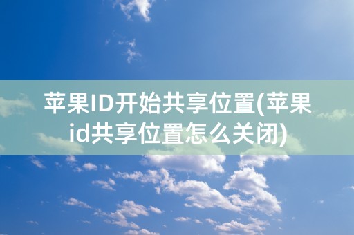 苹果ID开始共享位置(苹果id共享位置怎么关闭)