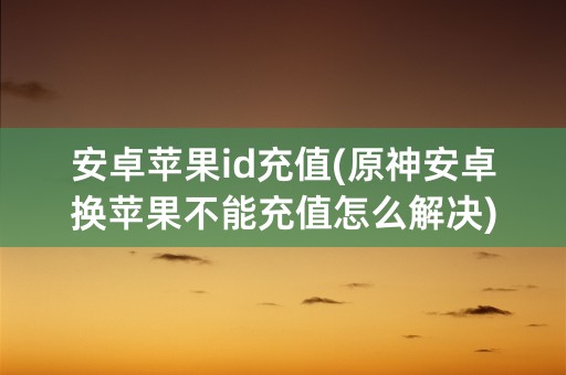 安卓苹果id充值(原神安卓换苹果不能充值怎么解决)