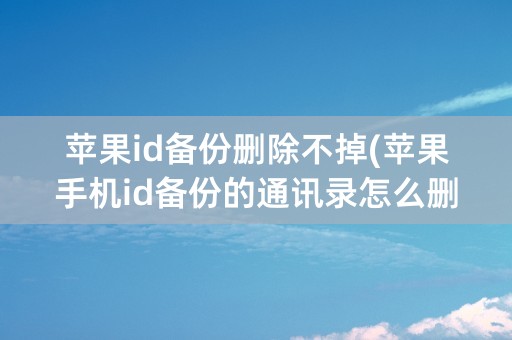 苹果id备份删除不掉(苹果手机id备份的通讯录怎么删除)