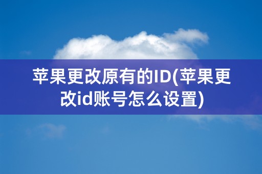 苹果更改原有的ID(苹果更改id账号怎么设置)