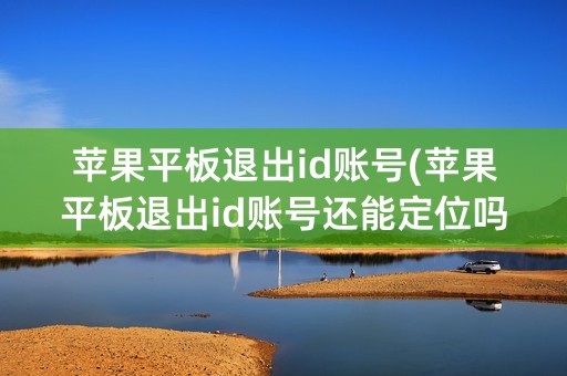 苹果平板退出id账号(苹果平板退出id账号还能定位吗)