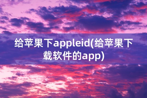 给苹果下appleid(给苹果下载软件的app)