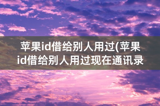 苹果id借给别人用过(苹果id借给别人用过现在通讯录同步了他的号码)