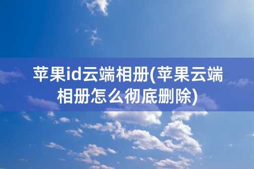 苹果id云端相册(苹果云端相册怎么彻底删除)