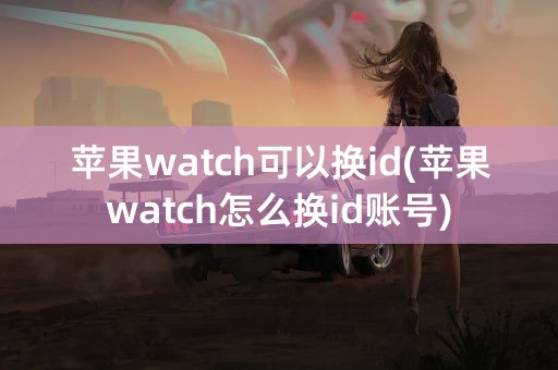 苹果watch可以换id(苹果watch怎么换id账号)