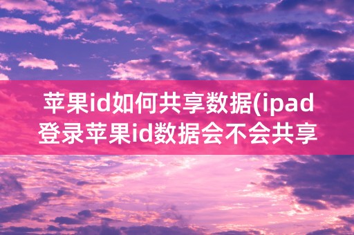 苹果id如何共享数据(ipad登录苹果id数据会不会共享)