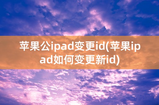 苹果公ipad变更id(苹果ipad如何变更新id)