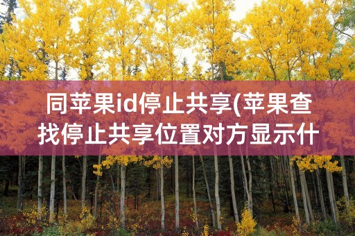 同苹果id停止共享(苹果查找停止共享位置对方显示什么)