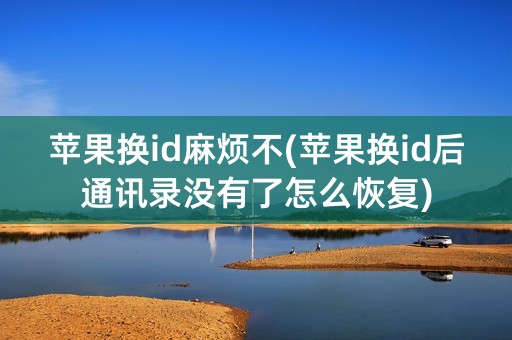 苹果换id麻烦不(苹果换id后通讯录没有了怎么恢复)