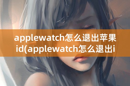 applewatch怎么退出苹果id(applewatch怎么退出id账号)