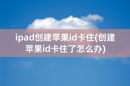 ipad创建苹果id卡住(创建苹果id卡住了怎么办)