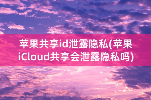 苹果共享id泄露隐私(苹果iCloud共享会泄露隐私吗)