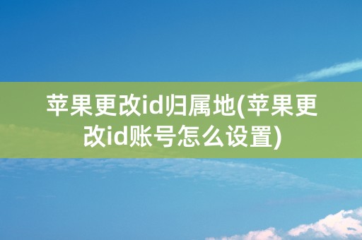 苹果更改id归属地(苹果更改id账号怎么设置)