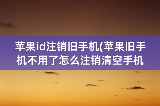 苹果id注销旧手机(苹果旧手机不用了怎么注销清空手机)