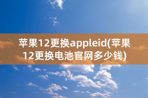 苹果12更换appleid(苹果12更换电池官网多少钱)