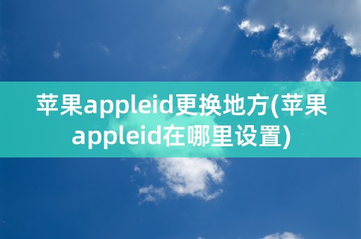 苹果appleid更换地方(苹果appleid在哪里设置)