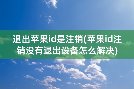 退出苹果id是注销(苹果id注销没有退出设备怎么解决)