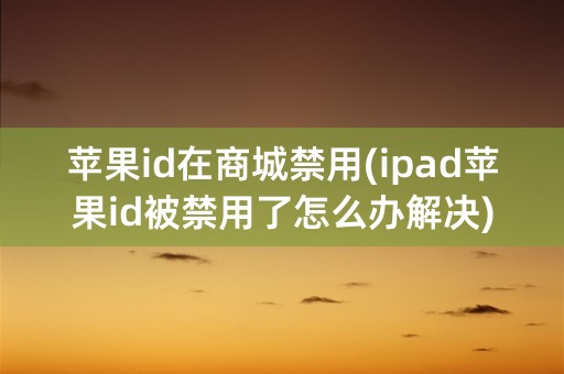 苹果id在商城禁用(ipad苹果id被禁用了怎么办解决)