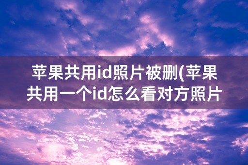 苹果共用id照片被删(苹果共用一个id怎么看对方照片)