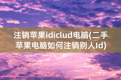 注销苹果idiclud电脑(二手苹果电脑如何注销别人Id)