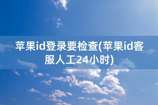 苹果id登录要检查(苹果id客服人工24小时)