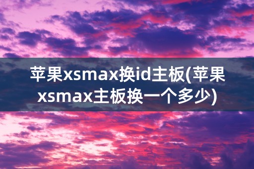 苹果xsmax换id主板(苹果xsmax主板换一个多少)