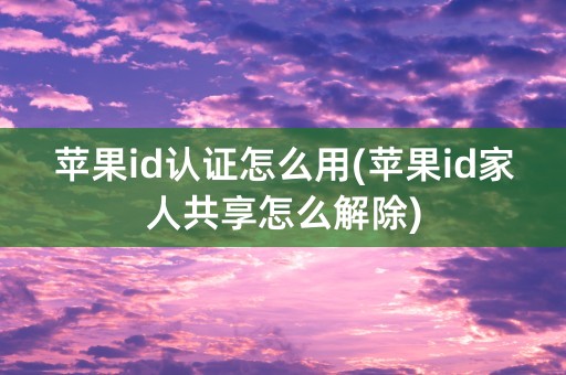 苹果id认证怎么用(苹果id家人共享怎么解除)