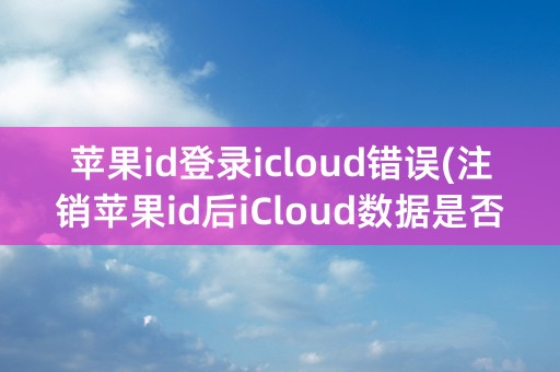 苹果id登录icloud错误(注销苹果id后iCloud数据是否还在)