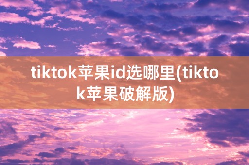 tiktok苹果id选哪里(tiktok苹果破解版)