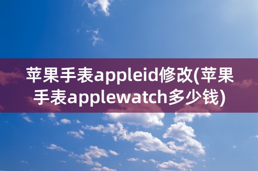 苹果手表appleid修改(苹果手表applewatch多少钱)