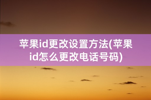 苹果id更改设置方法(苹果id怎么更改电话号码)