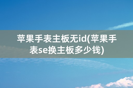 苹果手表主板无id(苹果手表se换主板多少钱)