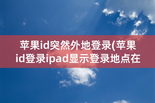 苹果id突然外地登录(苹果id登录ipad显示登录地点在外地)