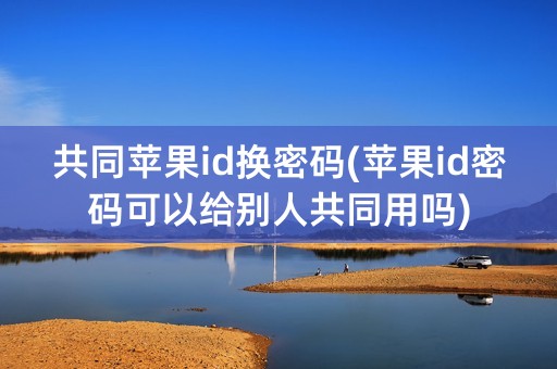 共同苹果id换密码(苹果id密码可以给别人共同用吗)