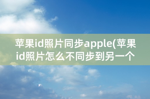 苹果id照片同步apple(苹果id照片怎么不同步到另一个手机)