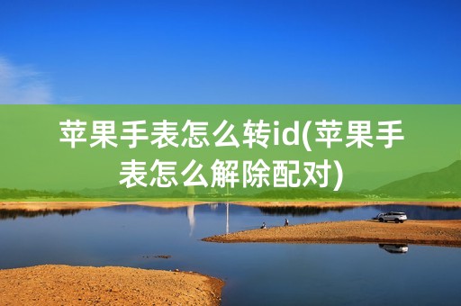 苹果手表怎么转id(苹果手表怎么解除配对)