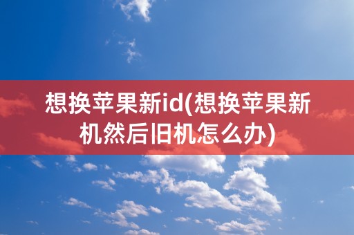 想换苹果新id(想换苹果新机然后旧机怎么办)