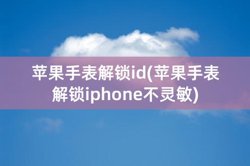 苹果手表解锁id(苹果手表解锁iphone不灵敏)