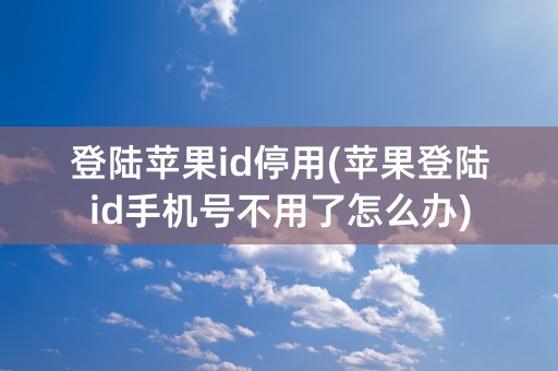 登陆苹果id停用(苹果登陆id手机号不用了怎么办)