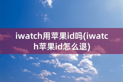 iwatch用苹果id吗(iwatch苹果id怎么退)